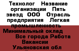 Технолог › Название организации ­ Пять звезд, ООО › Отрасль предприятия ­ Легкая промышленность › Минимальный оклад ­ 30 000 - Все города Работа » Вакансии   . Ульяновская обл.,Барыш г.